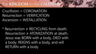 Crucifixion = CORONATION
Resurrection = VERIFICATION
Ascension = INSTALLATION
* Resurrection ≠ RECYCLING from death.
Resurrection ≠ ATOMIZATION at death.
Jesus was BORN with a body, DIED with
a body, REIGNS with a body, and will
RETURN with a body
the KINGDOM in the CALENDAR
 