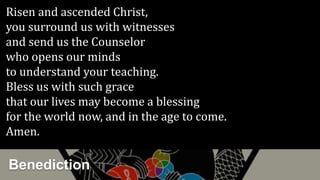 Benediction
Risen and ascended Christ,
you surround us with witnesses
and send us the Counselor
who opens our minds
to understand your teaching.
Bless us with such grace
that our lives may become a blessing
for the world now, and in the age to come.
Amen.
 