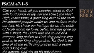 Clap your hands, all you peoples; shout to God
with loud songs of joy. For the LORD, the Most
High, is awesome, a great king over all the earth.
He subdued peoples under us, and nations under
our feet. He chose our heritage for us, the pride
of Jacob whom he loves. Selah. God has gone up
with a shout, the LORD with the sound of a
trumpet. Sing praises to God, sing praises; sing
praises to our King, sing praises. For God is the
king of all the earth; sing praises with a psalm.
God is king over
PSALM 47:1-8
 