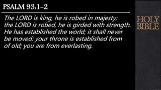 The LORD is king, he is robed in majesty;
the LORD is robed, he is girded with strength.
He has established the world; it shall never
be moved; your throne is established from
of old; you are from everlasting.
PSALM 93:1-2
 