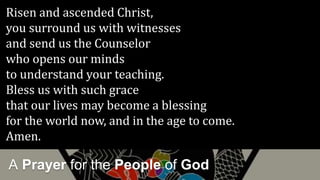 A Prayer for the People of God
Risen and ascended Christ,
you surround us with witnesses
and send us the Counselor
who opens our minds
to understand your teaching.
Bless us with such grace
that our lives may become a blessing
for the world now, and in the age to come.
Amen.
 