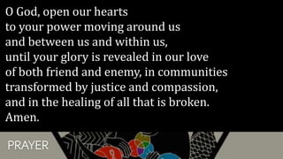 PRAYER
O God, open our hearts
to your power moving around us
and between us and within us,
until your glory is revealed in our love
of both friend and enemy, in communities
transformed by justice and compassion,
and in the healing of all that is broken.
Amen.
 