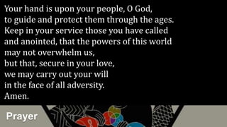 Prayer
Your hand is upon your people, O God,
to guide and protect them through the ages.
Keep in your service those you have called
and anointed, that the powers of this world
may not overwhelm us,
but that, secure in your love,
we may carry out your will
in the face of all adversity.
Amen.
 