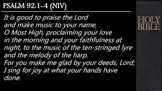 It is good to praise the Lord
and make music to your name,
O Most High, proclaiming your love
in the morning and your faithfulness at
night, to the music of the ten-stringed lyre
and the melody of the harp.
For you make me glad by your deeds, Lord;
I sing for joy at what your hands have
done.
PSALM 92:1-4 (NIV)
 
