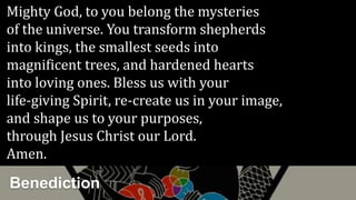 Mighty God, to you belong the mysteries
of the universe. You transform shepherds
into kings, the smallest seeds into
magnificent trees, and hardened hearts
into loving ones. Bless us with your
life-giving Spirit, re-create us in your image,
and shape us to your purposes,
through Jesus Christ our Lord.
Amen.
Benediction
 