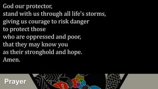 Prayer
God our protector,
stand with us through all life's storms,
giving us courage to risk danger
to protect those
who are oppressed and poor,
that they may know you
as their stronghold and hope.
Amen.
 