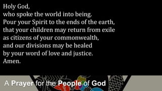 A Prayer for the People of God
Holy God,
who spoke the world into being.
Pour your Spirit to the ends of the earth,
that your children may return from exile
as citizens of your commonwealth,
and our divisions may be healed
by your word of love and justice.
Amen.
 