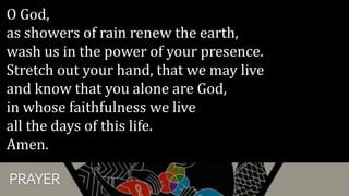 PRAYER
O God,
as showers of rain renew the earth,
wash us in the power of your presence.
Stretch out your hand, that we may live
and know that you alone are God,
in whose faithfulness we live
all the days of this life.
Amen.
 