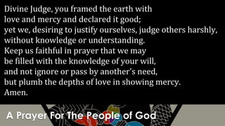 A Prayer For The People of God
Divine Judge, you framed the earth with
love and mercy and declared it good;
yet we, desiring to justify ourselves, judge others harshly,
without knowledge or understanding.
Keep us faithful in prayer that we may
be filled with the knowledge of your will,
and not ignore or pass by another's need,
but plumb the depths of love in showing mercy.
Amen.
 