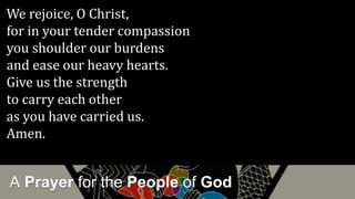 A Prayer for the People of God
We rejoice, O Christ,
for in your tender compassion
you shoulder our burdens
and ease our heavy hearts.
Give us the strength
to carry each other
as you have carried us.
Amen.
 
