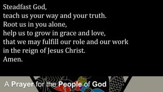 A Prayer for the People of God
Steadfast God,
teach us your way and your truth.
Root us in you alone,
help us to grow in grace and love,
that we may fulfill our role and our work
in the reign of Jesus Christ.
Amen.
 