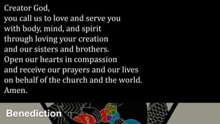 Creator God,
you call us to love and serve you
with body, mind, and spirit
through loving your creation
and our sisters and brothers.
Open our hearts in compassion
and receive our prayers and our lives
on behalf of the church and the world.
Amen.
Benediction
 
