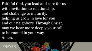 PRAYER
Faithful God, you lead and care for us
with invitation to relationship,
and challenge to maturity,
helping us grow in love for you
and our neighbors. Through Christ,
may we hear more deeply your call
to be rooted in your way.
Amen.
 
