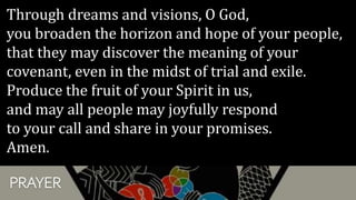 PRAYER
Through dreams and visions, O God,
you broaden the horizon and hope of your people,
that they may discover the meaning of your
covenant, even in the midst of trial and exile.
Produce the fruit of your Spirit in us,
and may all people may joyfully respond
to your call and share in your promises.
Amen.
 