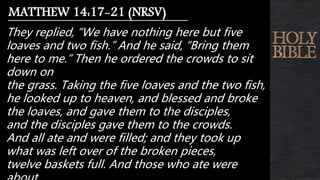 They replied, “We have nothing here but five
loaves and two fish.” And he said, “Bring them
here to me.” Then he ordered the crowds to sit
down on
the grass. Taking the five loaves and the two fish,
he looked up to heaven, and blessed and broke
the loaves, and gave them to the disciples,
and the disciples gave them to the crowds.
And all ate and were filled; and they took up
what was left over of the broken pieces,
twelve baskets full. And those who ate were
MATTHEW 14:17-21 (NRSV)
 