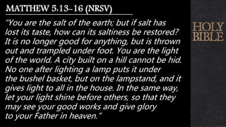 “You are the salt of the earth; but if salt has
lost its taste, how can its saltiness be restored?
It is no longer good for anything, but is thrown
out and trampled under foot. You are the light
of the world. A city built on a hill cannot be hid.
No one after lighting a lamp puts it under
the bushel basket, but on the lampstand, and it
gives light to all in the house. In the same way,
let your light shine before others, so that they
may see your good works and give glory
to your Father in heaven.”
MATTHEW 5:13-16 (NRSV)
 