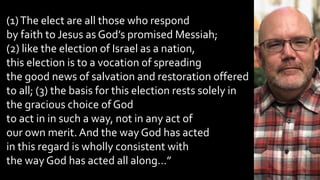 (1)The elect are all those who respond
by faith to Jesus as God’s promised Messiah;
(2) like the election of Israel as a nation,
this election is to a vocation of spreading
the good news of salvation and restoration offered
to all; (3) the basis for this election rests solely in
the gracious choice of God
to act in in such a way, not in any act of
our own merit.And the way God has acted
in this regard is wholly consistent with
the way God has acted all along…”
 