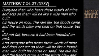 Everyone then who hears these words of mine
and acts on them will be like a wise man who
built
his house on rock. The rain fell, the floods came,
and the winds blew and beat on that house, but
it
did not fall, because it had been founded on
rock.
And everyone who hears these words of mine
and does not act on them will be like a foolish
man who built his house on sand. The rain fell,
MATTHEW 7:24-27 (NRSV)
 