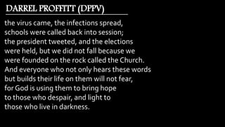 the virus came, the infections spread,
schools were called back into session;
the president tweeted, and the elections
were held, but we did not fall because we
were founded on the rock called the Church.
And everyone who not only hears these words
but builds their life on them will not fear,
for God is using them to bring hope
to those who despair, and light to
those who live in darkness.
DARREL PROFFITT (DPPV)
 