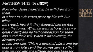 Now when Jesus heard this, he withdrew from
there
in a boat to a deserted place by himself. But
when
the crowds heard it, they followed him on foot
from the towns. When he went ashore, he saw a
great crowd; and he had compassion for them
and cured their sick. When it was evening, the
disciples came
to him and said, “This is a deserted place, and the
hour is now late; send the crowds away so that
MATTHEW 14:13-16 (NRSV)
 