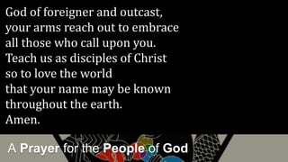 A Prayer for the People of God
God of foreigner and outcast,
your arms reach out to embrace
all those who call upon you.
Teach us as disciples of Christ
so to love the world
that your name may be known
throughout the earth.
Amen.
 