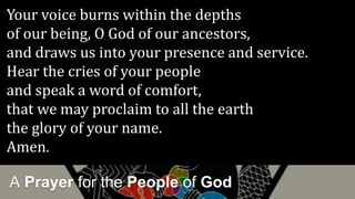 A Prayer for the People of God
Your voice burns within the depths
of our being, O God of our ancestors,
and draws us into your presence and service.
Hear the cries of your people
and speak a word of comfort,
that we may proclaim to all the earth
the glory of your name.
Amen.
 
