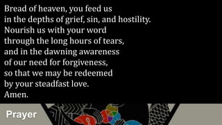 Prayer
Bread of heaven, you feed us
in the depths of grief, sin, and hostility.
Nourish us with your word
through the long hours of tears,
and in the dawning awareness
of our need for forgiveness,
so that we may be redeemed
by your steadfast love.
Amen.
 
