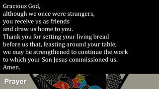 Prayer
Gracious God,
although we once were strangers,
you receive us as friends
and draw us home to you.
Thank you for setting your living bread
before us that, feasting around your table,
we may be strengthened to continue the work
to which your Son Jesus commissioned us.
Amen.
 