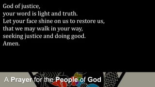 A Prayer for the People of God
God of justice,
your word is light and truth.
Let your face shine on us to restore us,
that we may walk in your way,
seeking justice and doing good.
Amen.
 