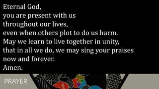 PRAYER
Eternal God,
you are present with us
throughout our lives,
even when others plot to do us harm.
May we learn to live together in unity,
that in all we do, we may sing your praises
now and forever.
Amen.
 