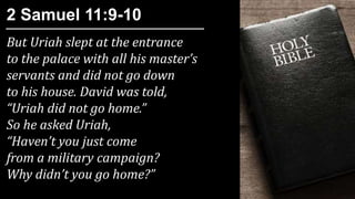 But Uriah slept at the entrance
to the palace with all his master’s
servants and did not go down
to his house. David was told,
“Uriah did not go home.”
So he asked Uriah,
“Haven’t you just come
from a military campaign?
Why didn’t you go home?”
2 Samuel 11:9-10
 