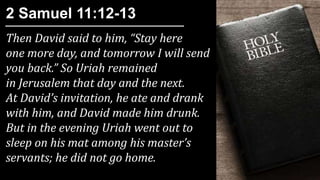 Then David said to him, “Stay here
one more day, and tomorrow I will send
you back.” So Uriah remained
in Jerusalem that day and the next.
At David’s invitation, he ate and drank
with him, and David made him drunk.
But in the evening Uriah went out to
sleep on his mat among his master’s
servants; he did not go home.
2 Samuel 11:12-13
 