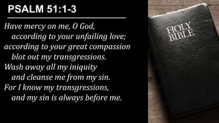 Have mercy on me, O God,
according to your unfailing love;
according to your great compassion
blot out my transgressions.
Wash away all my iniquity
and cleanse me from my sin.
For I know my transgressions,
and my sin is always before me.
PSALM 51:1-3
 
