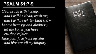 Cleanse me with hyssop,
and I will be clean; wash me,
and I will be whiter than snow.
Let me hear joy and gladness;
let the bones you have
crushed rejoice.
Hide your face from my sins
and blot out all my iniquity.
PSALM 51:7-9
 