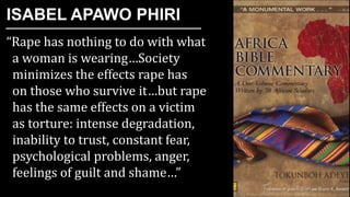 “Rape has nothing to do with what
a woman is wearing…Society
minimizes the effects rape has
on those who survive it…but rape
has the same effects on a victim
as torture: intense degradation,
inability to trust, constant fear,
psychological problems, anger,
feelings of guilt and shame…”
ISABEL APAWO PHIRI
 