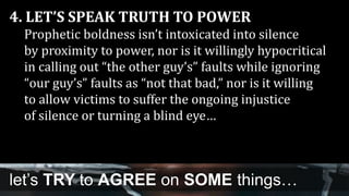 4. LET’S SPEAK TRUTH TO POWER
Prophetic boldness isn’t intoxicated into silence
by proximity to power, nor is it willingly hypocritical
in calling out “the other guy’s” faults while ignoring
“our guy’s” faults as “not that bad,” nor is it willing
to allow victims to suffer the ongoing injustice
of silence or turning a blind eye…
let’s TRY to AGREE on SOME things…
 