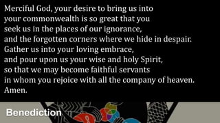 Benediction
Merciful God, your desire to bring us into
your commonwealth is so great that you
seek us in the places of our ignorance,
and the forgotten corners where we hide in despair.
Gather us into your loving embrace,
and pour upon us your wise and holy Spirit,
so that we may become faithful servants
in whom you rejoice with all the company of heaven.
Amen.
 