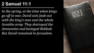 In the spring, at the time when kings
go off to war, David sent Joab out
with the king’s men and the whole
Israelite army. They destroyed the
Ammonites and besieged Rabbah.
But David remained in Jerusalem.
2 Samuel 11:1
 