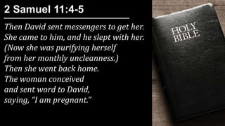 Then David sent messengers to get her.
She came to him, and he slept with her.
(Now she was purifying herself
from her monthly uncleanness.)
Then she went back home.
The woman conceived
and sent word to David,
saying, “I am pregnant.”
2 Samuel 11:4-5
 