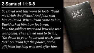 So David sent this word to Joab: “Send
me Uriah the Hittite.” And Joab sent
him to David. When Uriah came to him,
David asked him how Joab was,
how the soldiers were and how the war
was going. Then David said to Uriah,
“Go down to your house and wash your
feet.” So Uriah left the palace, and a
gift from the king was sent after him.
2 Samuel 11:6-8
 