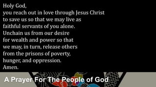 A Prayer For The People of God
Holy God,
you reach out in love through Jesus Christ
to save us so that we may live as
faithful servants of you alone.
Unchain us from our desire
for wealth and power so that
we may, in turn, release others
from the prisons of poverty,
hunger, and oppression.
Amen.
 