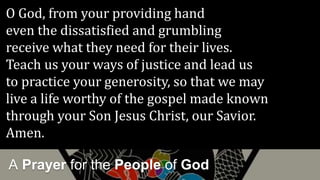 A Prayer for the People of God
O God, from your providing hand
even the dissatisfied and grumbling
receive what they need for their lives.
Teach us your ways of justice and lead us
to practice your generosity, so that we may
live a life worthy of the gospel made known
through your Son Jesus Christ, our Savior.
Amen.
 