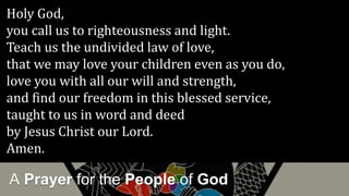 A Prayer for the People of God
Holy God,
you call us to righteousness and light.
Teach us the undivided law of love,
that we may love your children even as you do,
love you with all our will and strength,
and find our freedom in this blessed service,
taught to us in word and deed
by Jesus Christ our Lord.
Amen.
 
