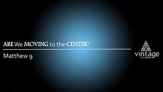 Matthew 9
AREWe MOVING to the CENTER?
 