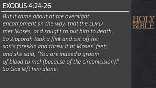 EXODUS 4:24-26
But it came about at the overnight
encampment on the way, that the LORD
met Moses, and sought to put him to death.
So Zipporah took a flint and cut off her
son’s foreskin and threw it at Moses’ feet;
and she said, “You are indeed a groom
of blood to me! (because of the circumcision).”
So God left him alone.
 