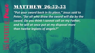 MATTHEW 26:52-53
“Put your sword back in its place,” Jesus said to
Peter, “for all who draw the sword will die by the
sword. Do you think I cannot call on my Father,
and he will at once put at my disposal more
than twelve legions of angels?”
 