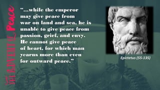 Epictetus (55-135)
“…while the emperor
may give peace from
war on land and sea, he is
unable to give peace from
passion, grief, and envy.
He cannot give peace
of heart, for which man
yearns more than even
for outward peace.”
 