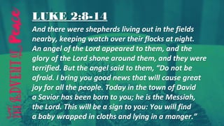 LUKE 2:8-14
And there were shepherds living out in the fields
nearby, keeping watch over their flocks at night.
An angel of the Lord appeared to them, and the
glory of the Lord shone around them, and they were
terrified. But the angel said to them, “Do not be
afraid. I bring you good news that will cause great
joy for all the people. Today in the town of David
a Savior has been born to you; he is the Messiah,
the Lord. This will be a sign to you: You will find
a baby wrapped in cloths and lying in a manger.”
 