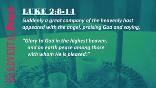 LUKE 2:8-14
Suddenly a great company of the heavenly host
appeared with the angel, praising God and saying,
“Glory to God in the highest heaven,
and on earth peace among those
with whom He is pleased.”
 