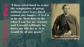 "I have tried hard to resist
the temptation of going
without your leave but I
cannot any longer…I feel it
to be my first duty to do
what I can for my country
and I would willingly lay
down my life for it, if it
would be of any good.”
Charles Appleton Longfellow
(injured November 1863)
 